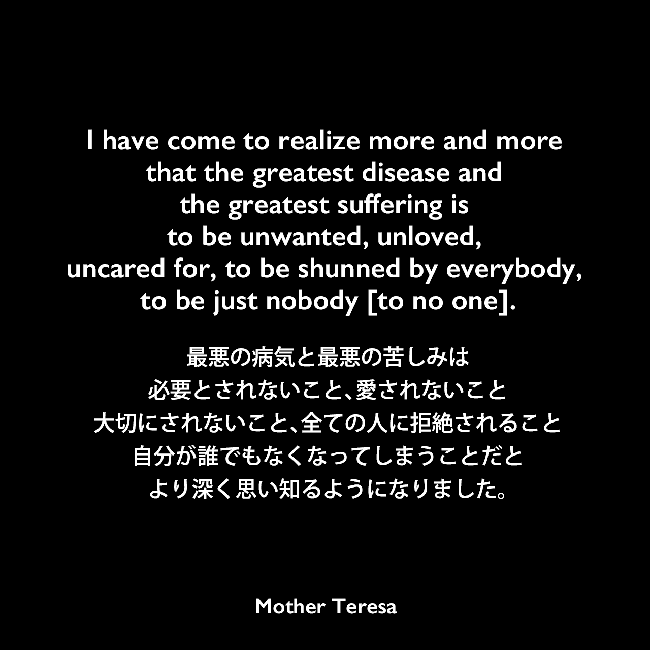 I have come to realize more and more that the greatest disease and the greatest suffering is to be unwanted, unloved, uncared for, to be shunned by everybody, to be just nobody [to no one].最悪の病気と最悪の苦しみは、必要とされないこと、愛されないこと、大切にされないこと、全ての人に拒絶されること、自分が誰でもなくなってしまうことだと、より深く思い知るようになりました。Mother Teresa
