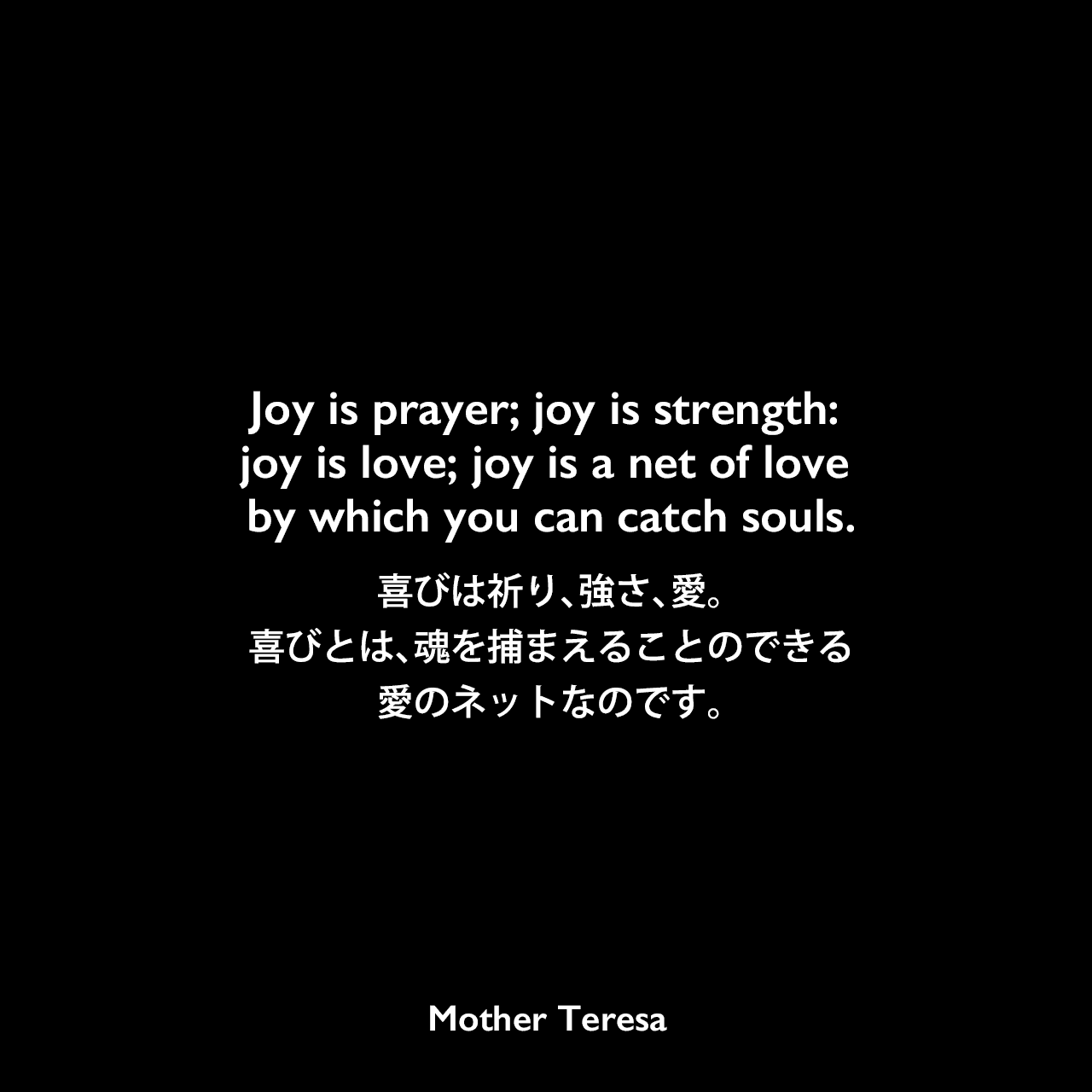 Joy is prayer; joy is strength: joy is love; joy is a net of love by which you can catch souls.喜びは祈り、強さ、愛。喜びとは、魂を捕まえることのできる愛のネットなのです。Mother Teresa