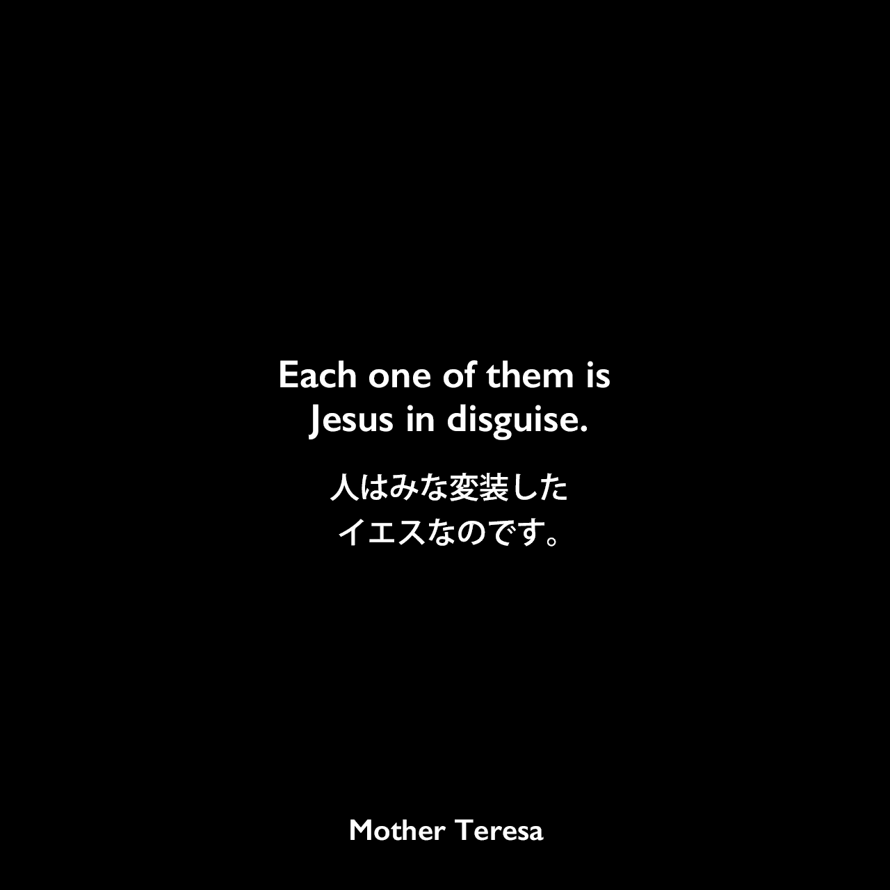 Each one of them is Jesus in disguise.人はみな変装したイエスなのです。Mother Teresa