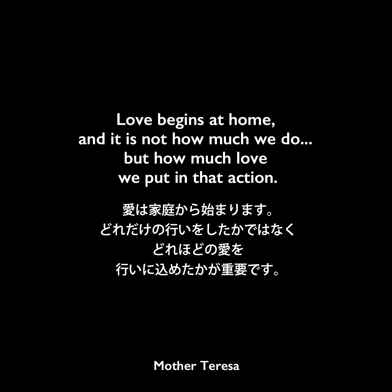 Love begins at home, and it is not how much we do... but how much love we put in that action.愛は家庭から始まります。どれだけの行いをしたかではなく、どれほどの愛を行いに込めたかが重要です。Mother Teresa