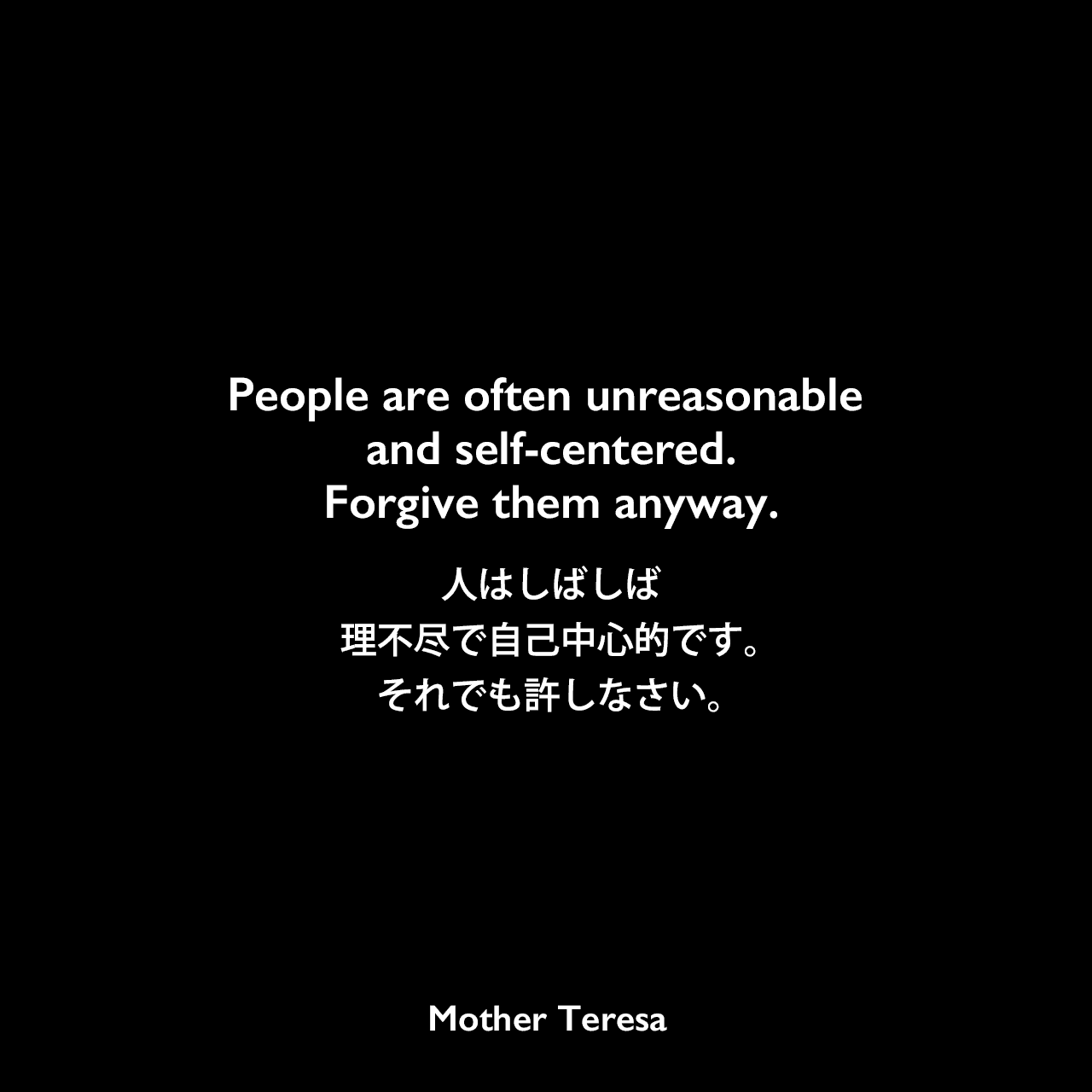People are often unreasonable and self-centered.Forgive them anyway.人はしばしば理不尽で自己中心的です。それでも許しなさい。Mother Teresa