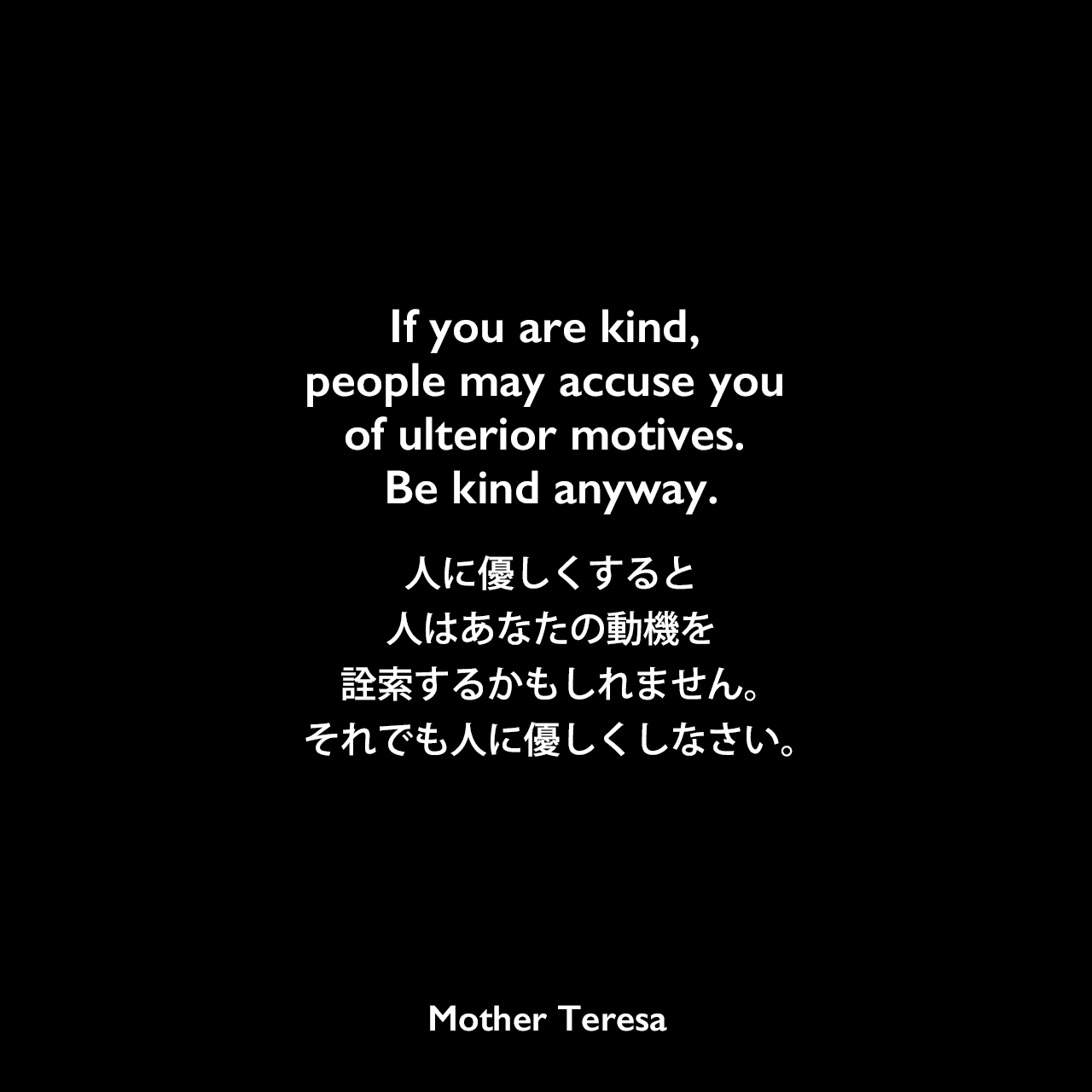 If you are kind, people may accuse you of ulterior motives. Be kind anyway.人に優しくすると、人はあなたの動機を詮索するかもしれません。それでも人に優しくしなさい。Mother Teresa