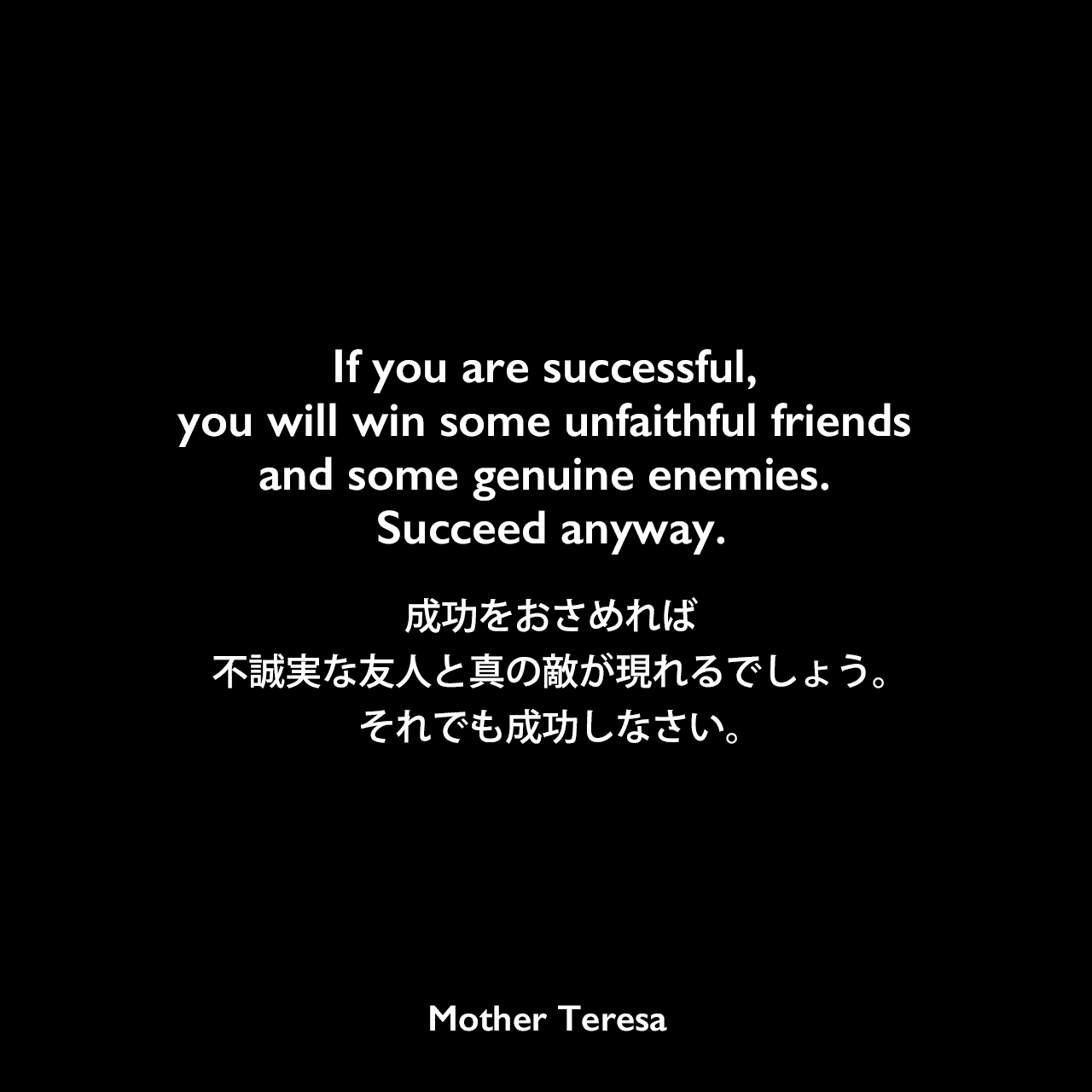 If you are successful, you will win some unfaithful friends and some genuine enemies. Succeed anyway.成功をおさめれば、不誠実な友人と真の敵が現れるでしょう。それでも成功しなさい。Mother Teresa