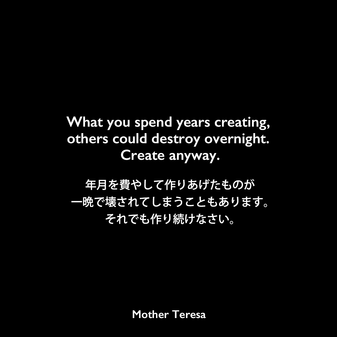 What you spend years creating, others could destroy overnight. Create anyway.年月を費やして作りあげたものが、一晩で壊されてしまうこともあります。それでも作り続けなさい。Mother Teresa
