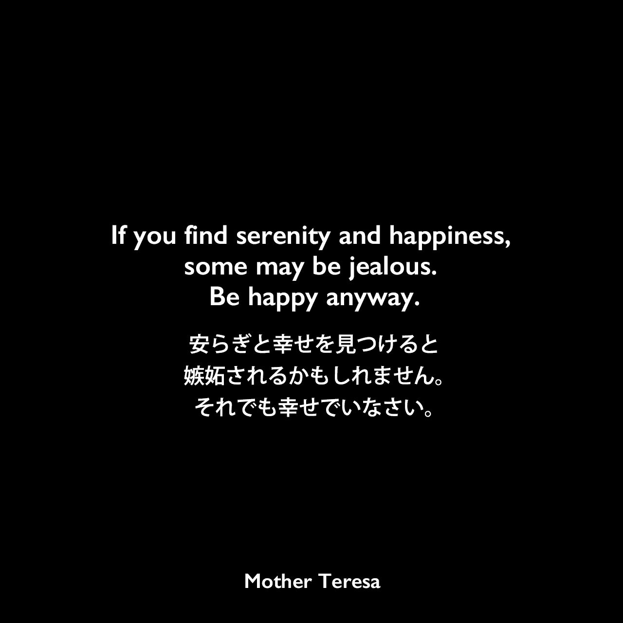 If you find serenity and happiness, some may be jealous. Be happy anyway.安らぎと幸せを見つけると、嫉妬されるかもしれません。それでも幸せでいなさい。Mother Teresa