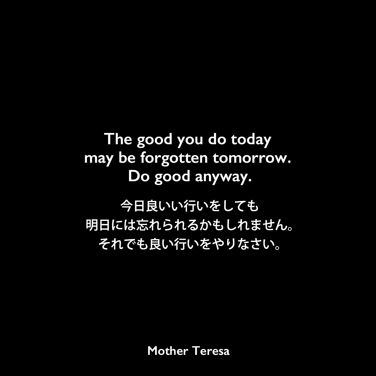 The good you do today may be forgotten tomorrow. Do good anyway.今日良いい行いをしても、明日には忘れられるかもしれません。それでも良い行いをやりなさい。Mother Teresa
