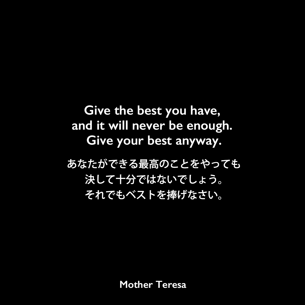 Give the best you have, and it will never be enough. Give your best anyway.あなたができる最高のことをやっても、決して十分ではないでしょう。それでもベストを捧げなさい。Mother Teresa