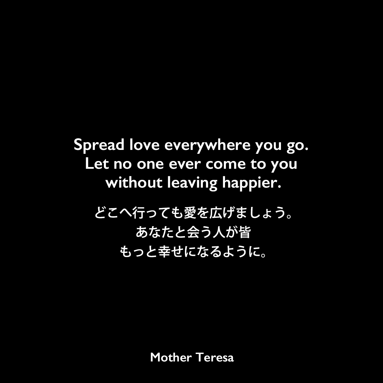 Spread love everywhere you go. Let no one ever come to you without leaving happier.どこへ行っても愛を広げましょう。あなたと会う人が皆もっと幸せになるように。Mother Teresa