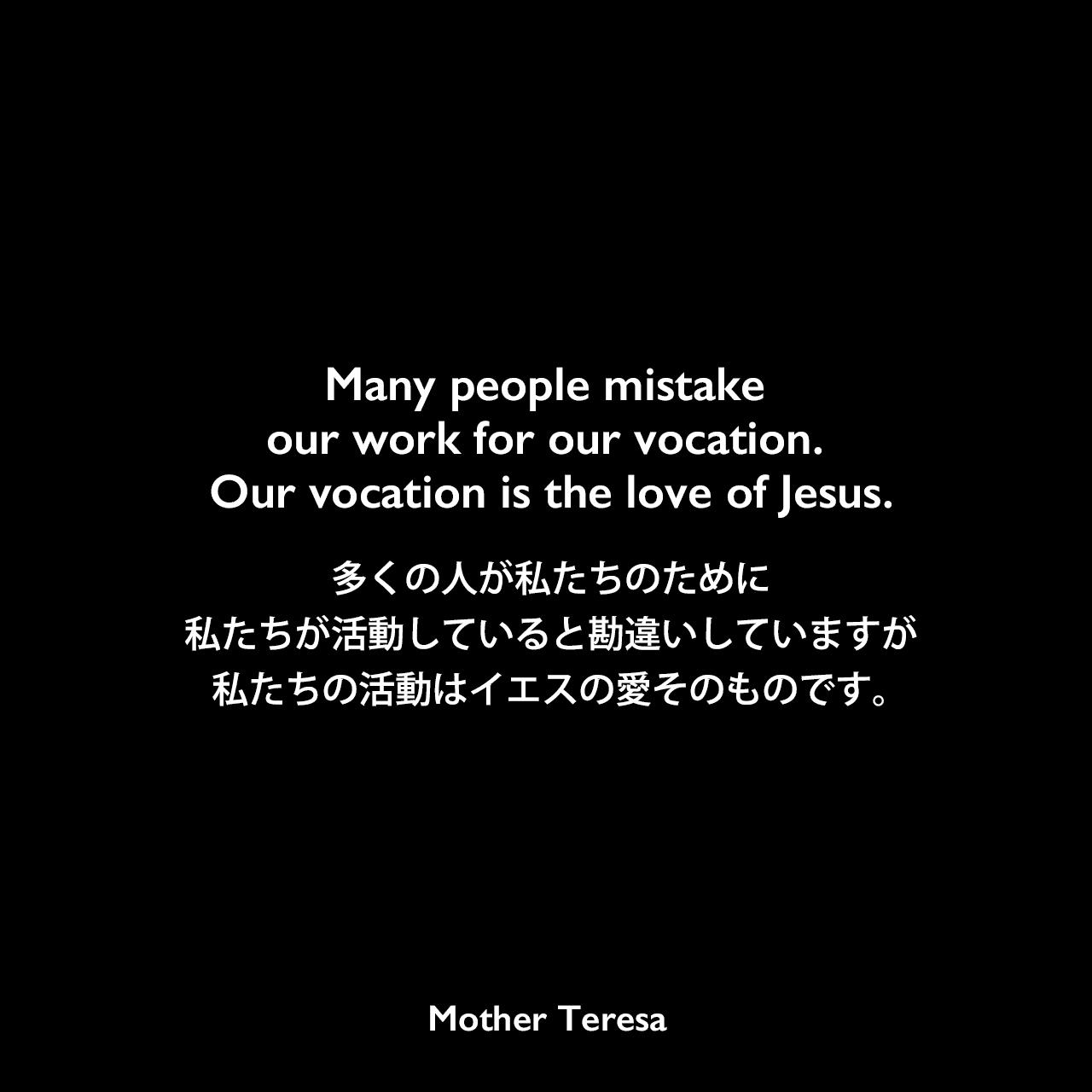 Many people mistake our work for our vocation. Our vocation is the love of Jesus.多くの人が私たちのために私たちが活動していると勘違いしていますが、私たちの活動はイエスの愛そのものです。Mother Teresa