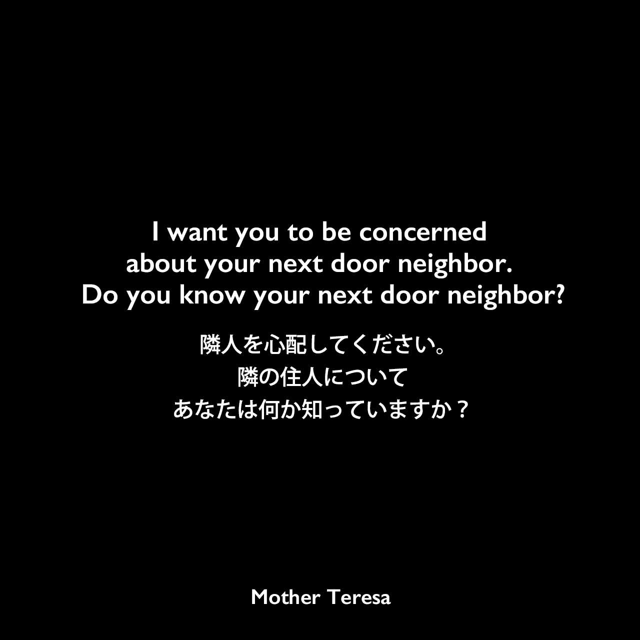 I want you to be concerned about your next door neighbor. Do you know your next door neighbor?隣人を心配してください。隣の住人についてあなたは何か知っていますか？Mother Teresa
