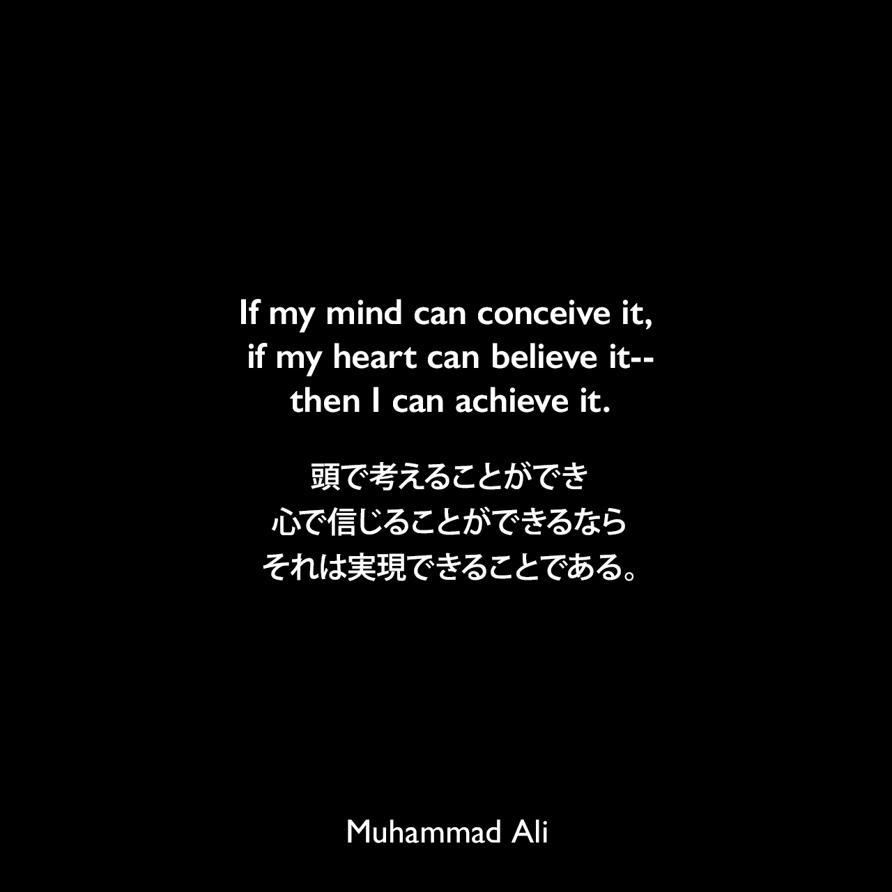 If my mind can conceive it, if my heart can believe it--then I can achieve it.頭で考えることができ、心で信じることができるなら、それは実現できることである。Muhammad Ali