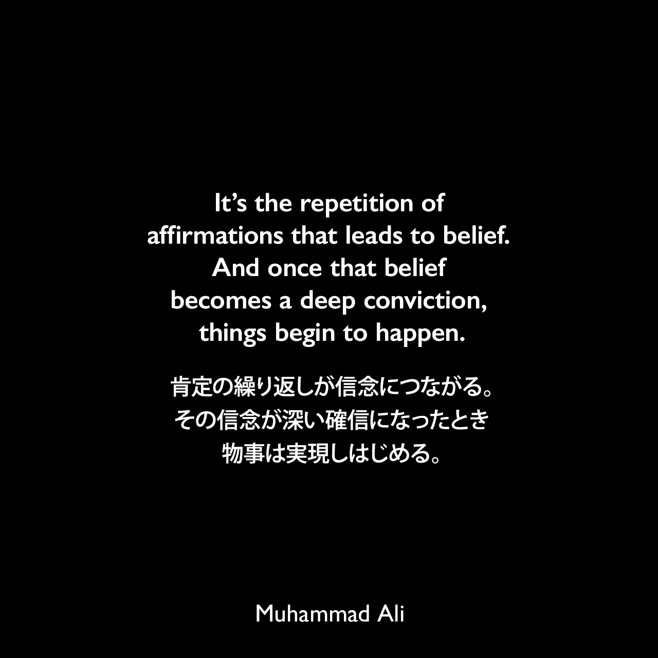 It’s the repetition of affirmations that leads to belief. And once that belief becomes a deep conviction, things begin to happen.肯定の繰り返しが信念につながる。その信念が深い確信になったとき、物事は実現しはじめる。