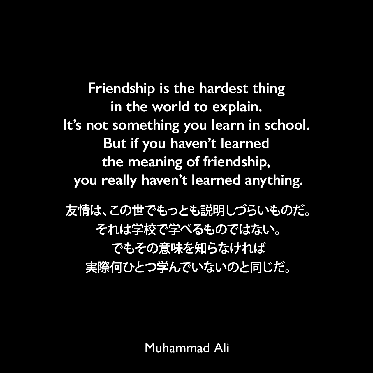 Friendship is the hardest thing in the world to explain. It’s not something you learn in school. But if you haven’t learned the meaning of friendship, you really haven’t learned anything.友情は、この世でもっとも説明しづらいものだ。それは学校で学べるものではない。でもその意味を知らなければ、実際何ひとつ学んでいないのと同じだ。Muhammad Ali