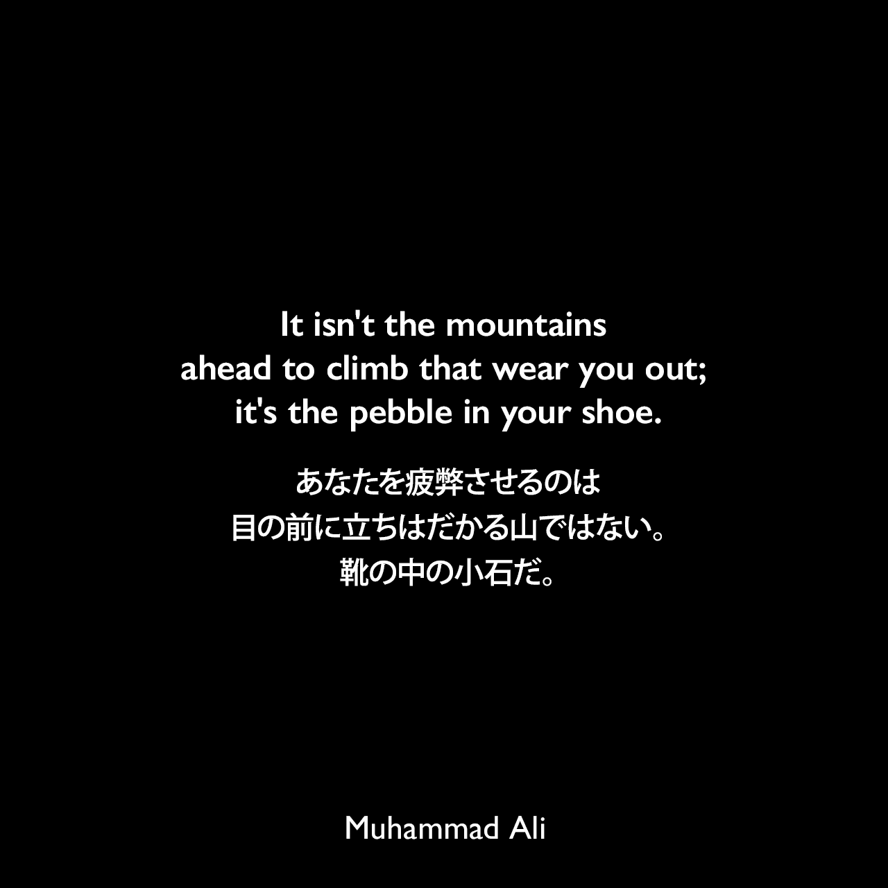 It isn't the mountains ahead to climb that wear you out; it's the pebble in your shoe.あなたを疲弊させるのは、目の前に立ちはだかる山ではない。靴の中の小石だ。Muhammad Ali