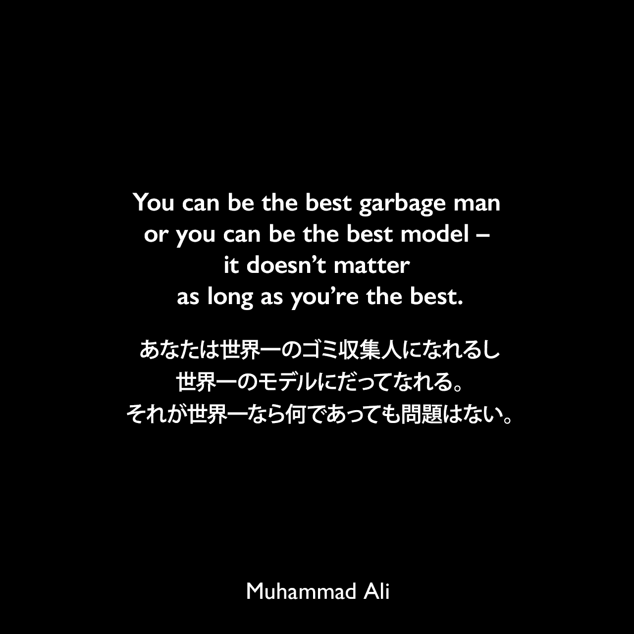 You can be the best garbage man or you can be the best model – it doesn’t matter as long as you’re the best.あなたは世界一のゴミ収集人になれるし、世界一のモデルにだってなれる。それが世界一なら何であっても問題はない。Muhammad Ali