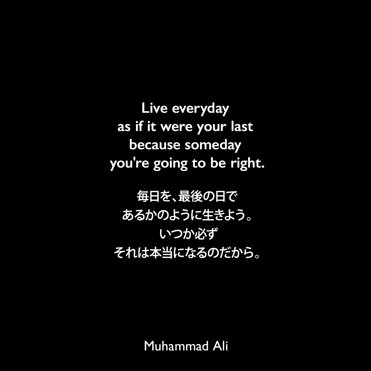 Live everyday as if it were your last because someday you're going to be right.毎日を、最後の日であるかのように生きよう。 いつか必ず、それは本当になるのだから。Muhammad Ali