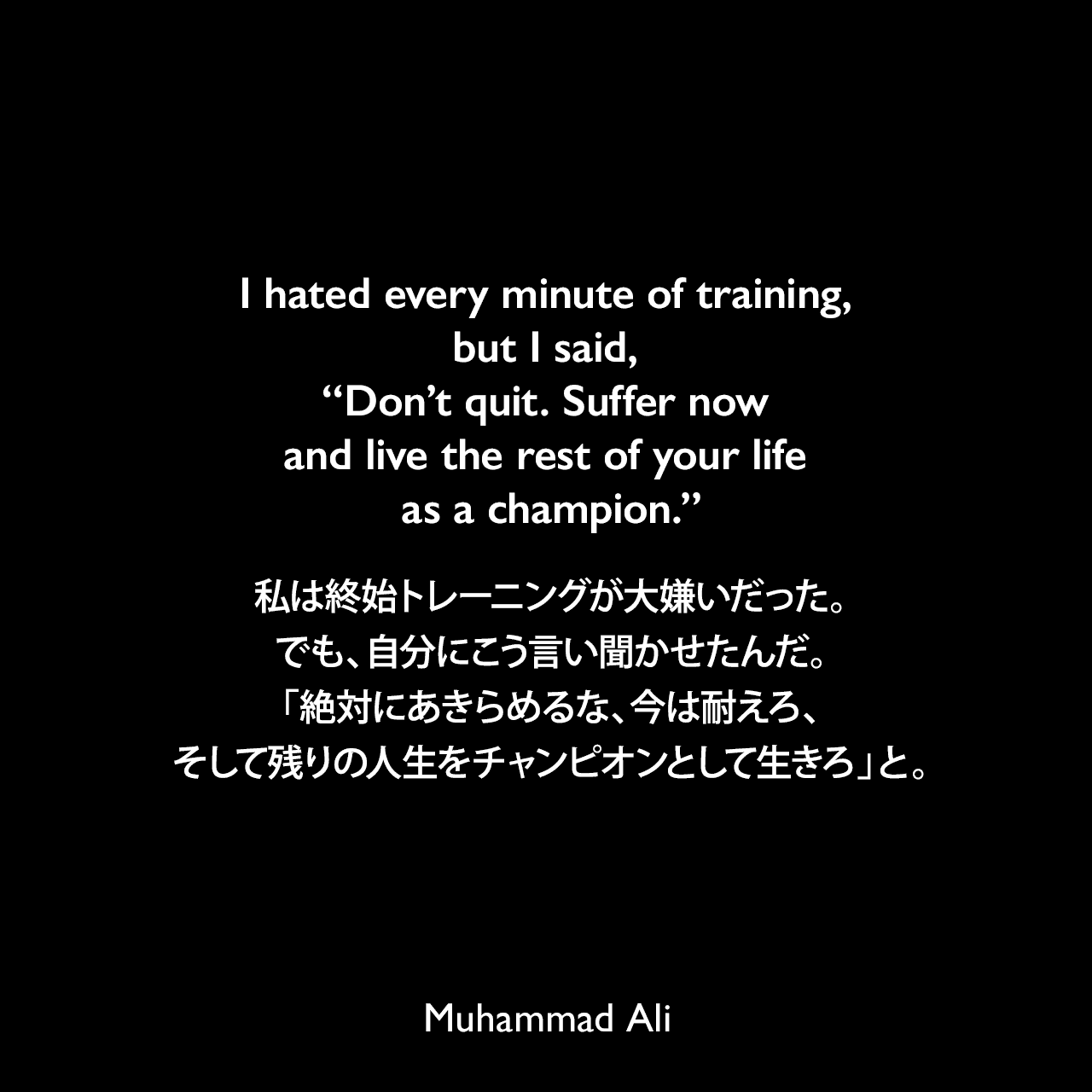 I hated every minute of training, but I said, “Don’t quit. Suffer now and live the rest of your life as a champion.”私は終始トレーニングが大嫌いだった。でも、自分にこう言い聞かせたんだ。「絶対にあきらめるな、今は耐えろ、そして残りの人生をチャンピオンとして生きろ」と。Muhammad Ali