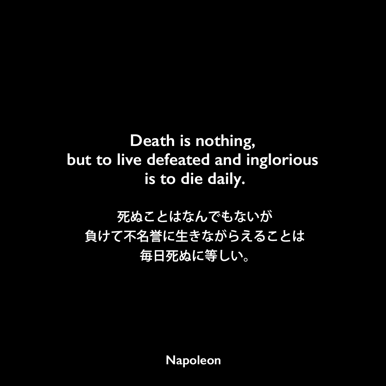 Death is nothing, but to live defeated and inglorious is to die daily.死ぬことはなんでもないが、負けて不名誉に生きながらえることは毎日死ぬに等しい。Napoleon
