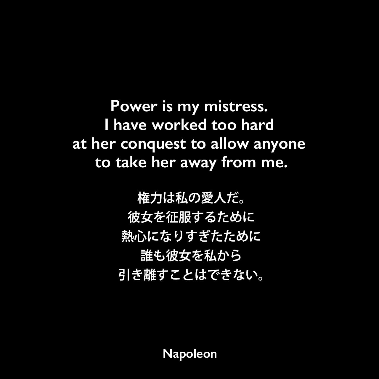 Power is my mistress. I have worked too hard at her conquest to allow anyone to take her away from me.力は私の愛人だ。彼女を征服するために熱心になりすぎたために誰も彼女を私から引き離すことはできない。Napoleon