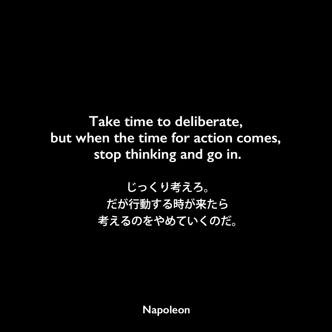 Take time to deliberate, but when the time for action comes, stop thinking and go in.じっくり考えろ。だが行動する時が来たら、考えるのをやめていくのだ。Napoleon