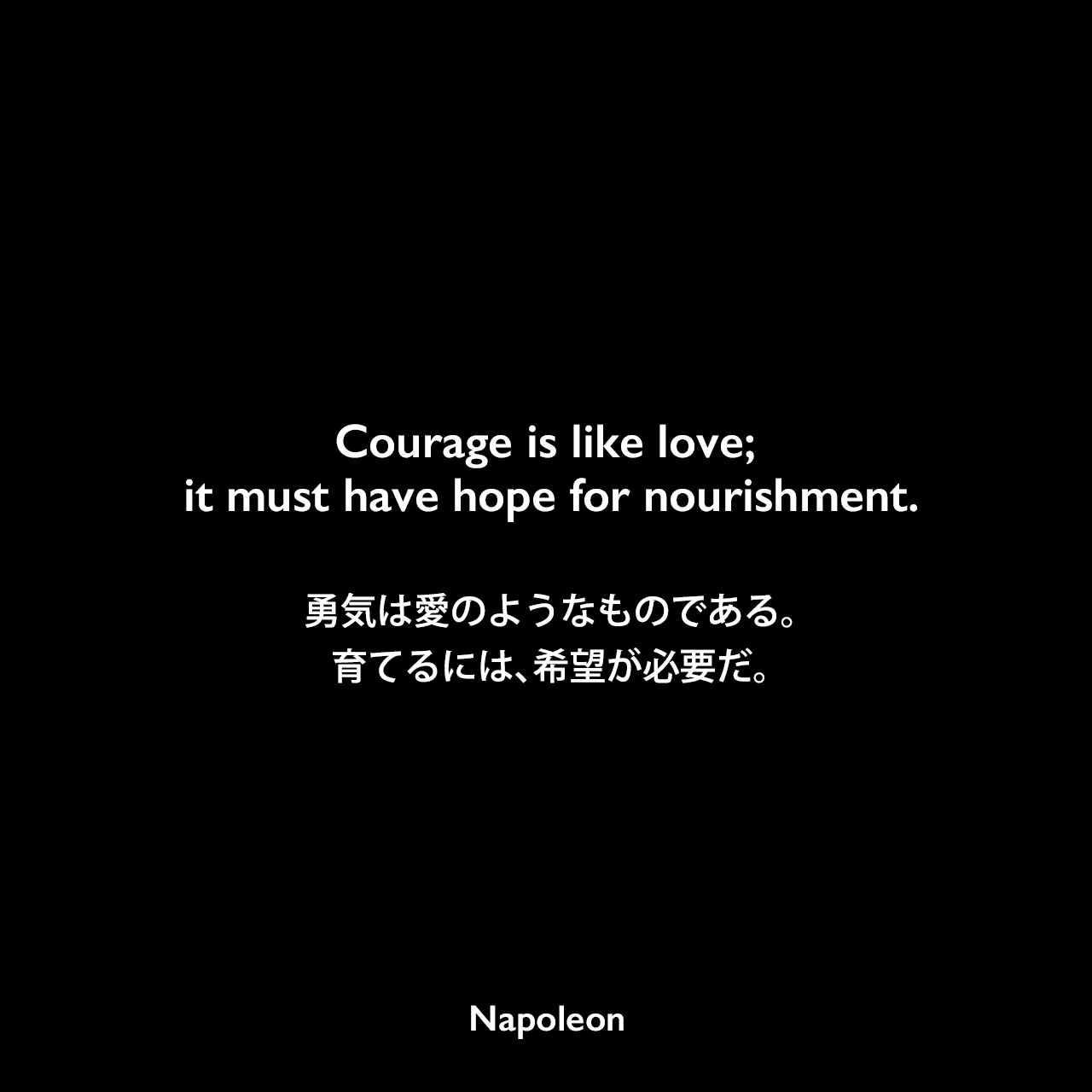 Courage is like love; it must have hope for nourishment.勇気は愛のようなものである。育てるには、希望が必要だ。Napoleon
