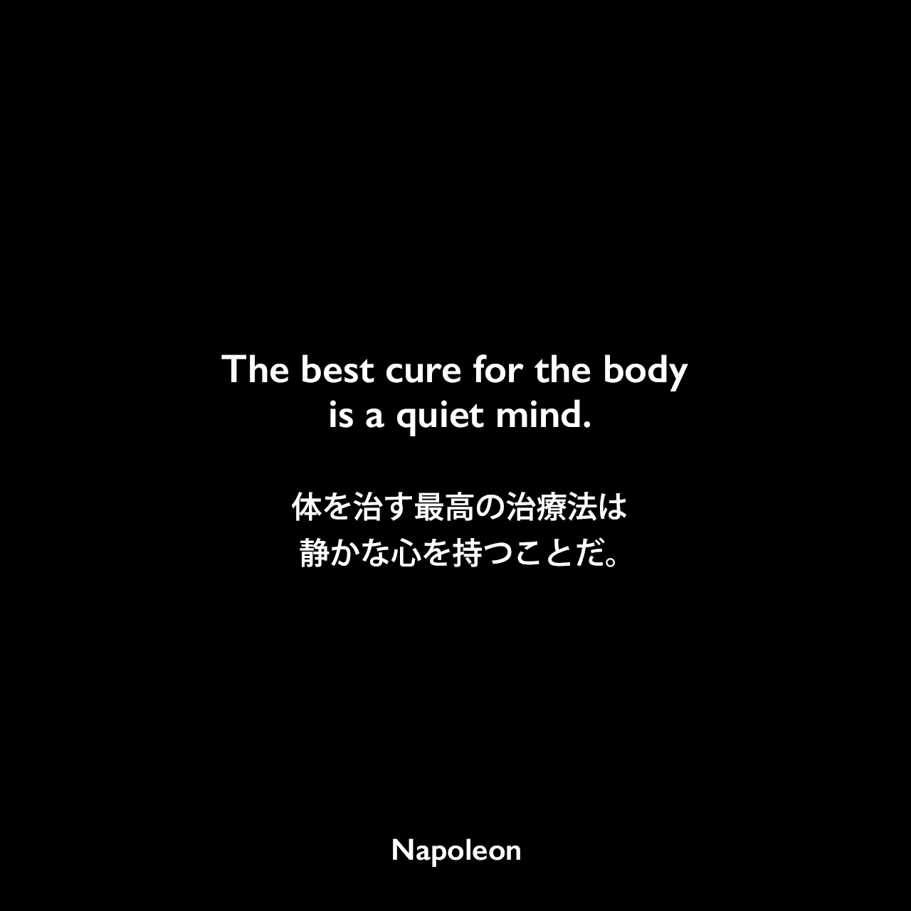 The best cure for the body is a quiet mind.体を治す最高の治療法は静かな心を持つことだ。Napoleon