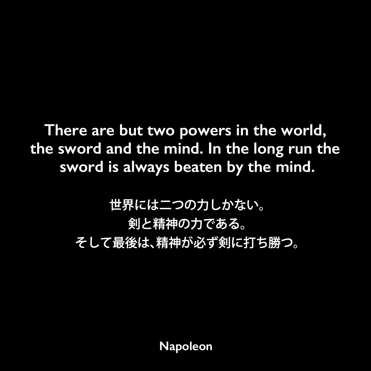 There are but two powers in the world, the sword and the mind. In the long run the sword is always beaten by the mind.世界には二つの力しかない。剣と精神の力である。そして最後は、精神が必ず剣に打ち勝つ。Napoleon