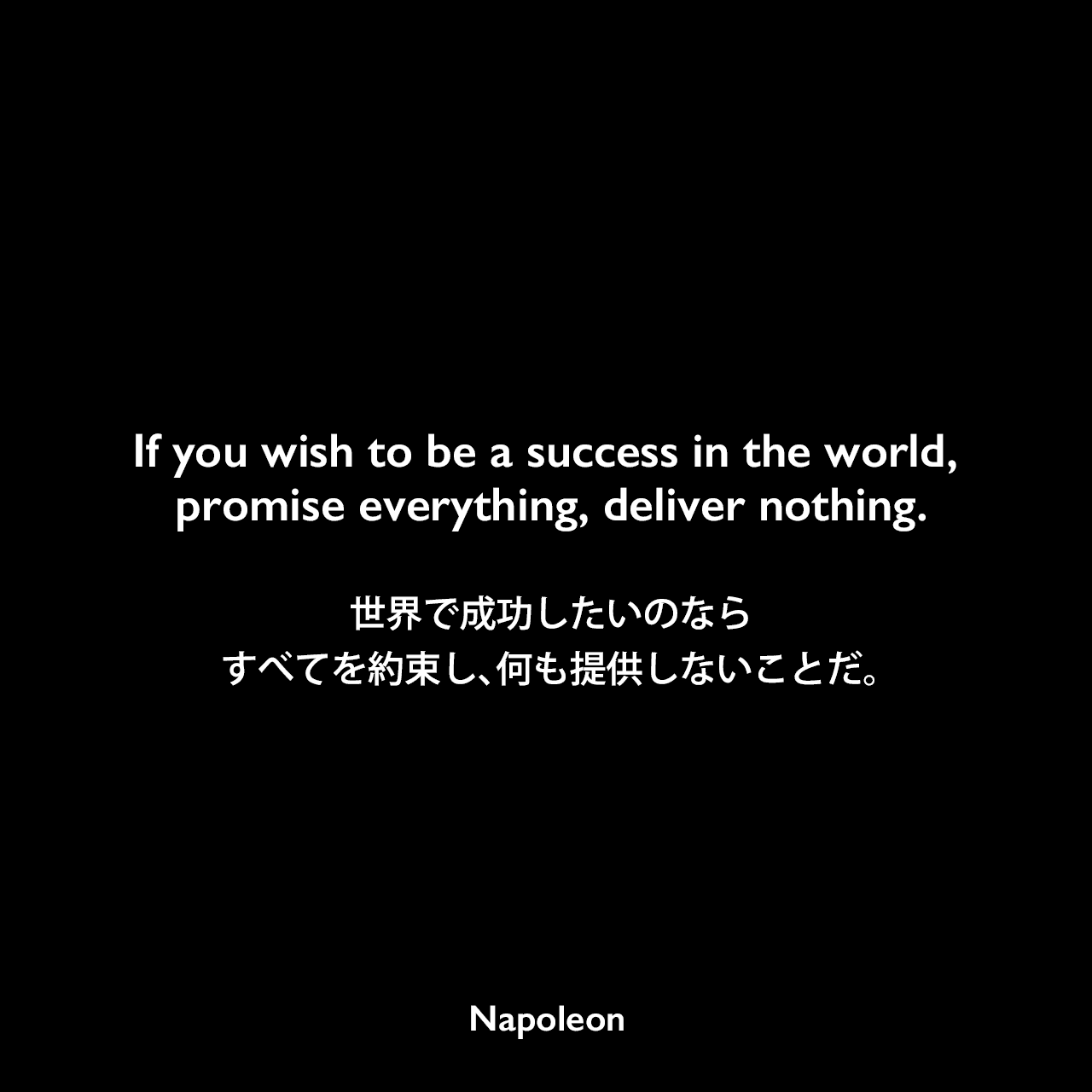 If you wish to be a success in the world, promise everything, deliver nothing.世界で成功したいのなら、すべてを約束し、何も提供しないことだ。Napoleon