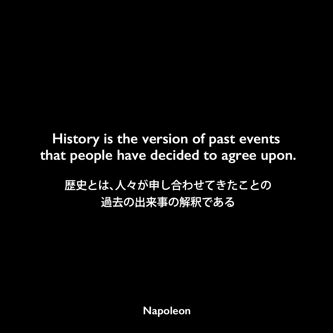 History is the version of past events that people have decided to agree upon.歴史とは、人々が申し合わせてきたことの過去の出来事の解釈であるNapoleon
