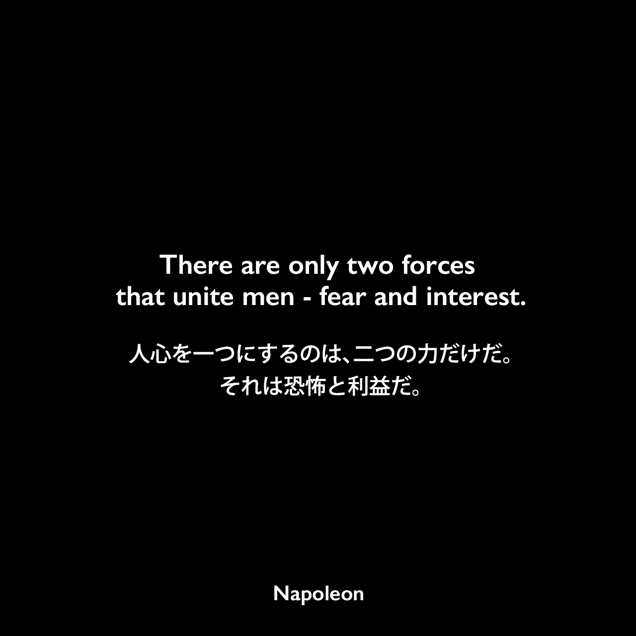 There are only two forces that unite men - fear and interest.人心を一つにするのは、二つの力だけだ。それは恐怖と利益だ。- 「Napoleon in his own words」よりNapoleon