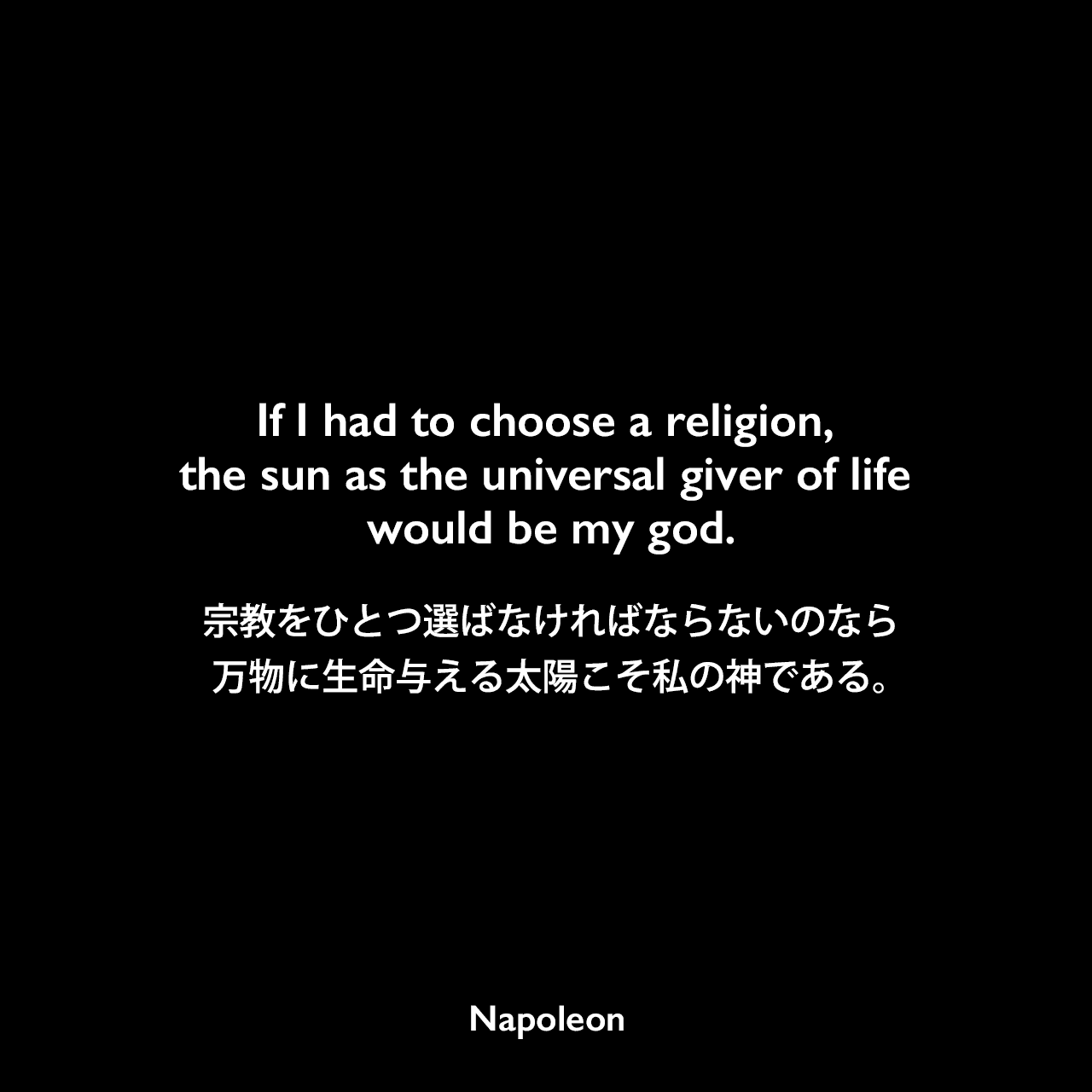 If I had to choose a religion, the sun as the universal giver of life would be my god.宗教をひとつ選ばなければならないのなら、万物に生命与える太陽こそ私の神である。Napoleon