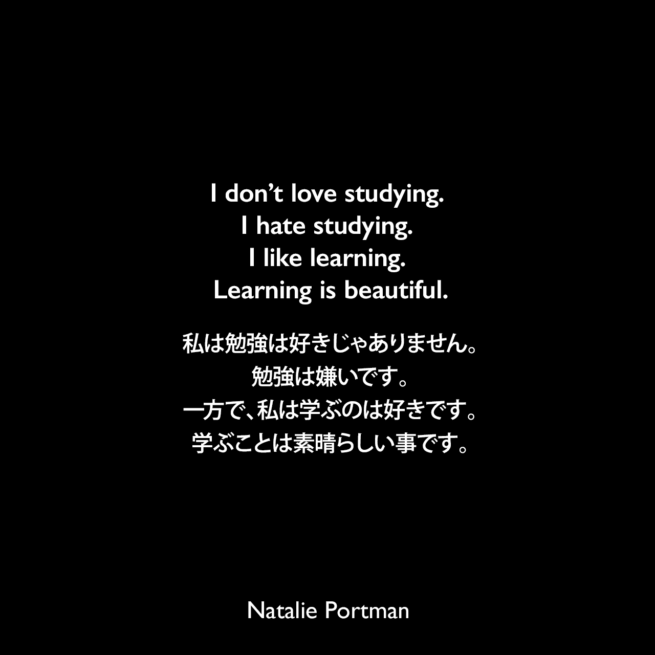 I don’t love studying. I hate studying. I like learning. Learning is beautiful.私は勉強は好きじゃありません。勉強は嫌いです。一方で、私は学ぶのは好きです。学ぶことは素晴らしい事です。Natalie Portman
