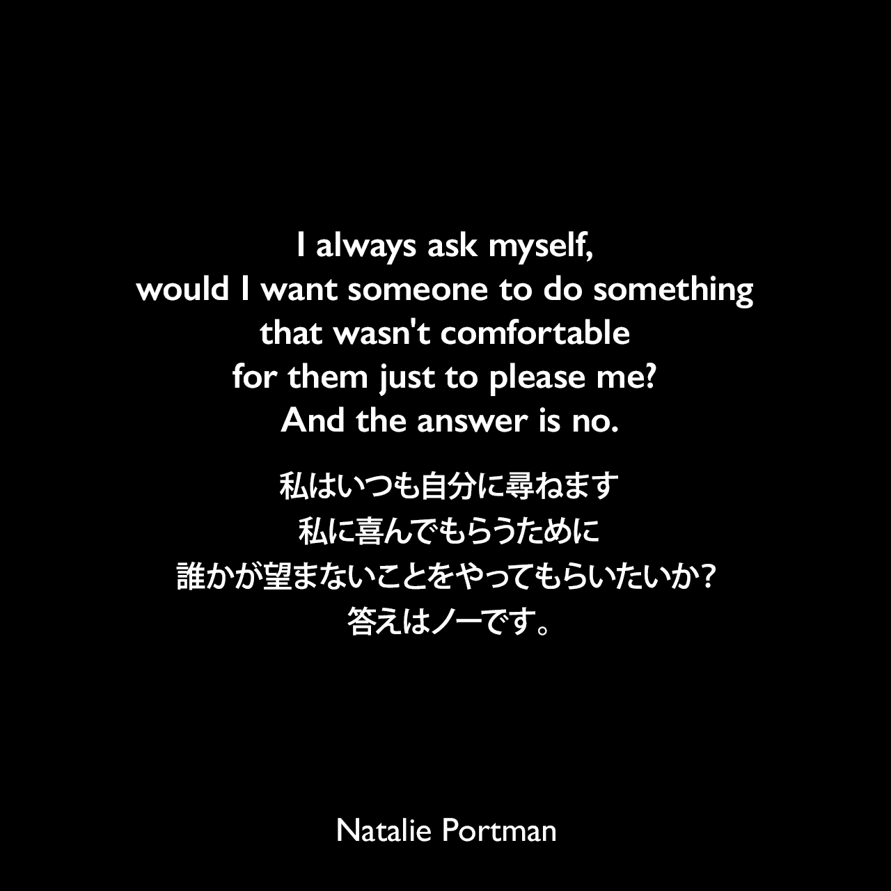 I always ask myself, would I want someone to do something that wasn't comfortable for them just to please me? And the answer is no.私はいつも自分に尋ねます、私に喜んでもらうために誰かが望まないことをやってもらいたいか？答えはノーです。Natalie Portman