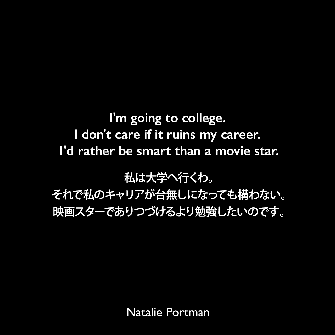 I'm going to college. I don't care if it ruins my career. I'd rather be smart than a movie star.私は大学へ行くわ。それで私のキャリアが台無しになっても構わない。映画スターでありつづけるより勉強したいのです。Natalie Portman