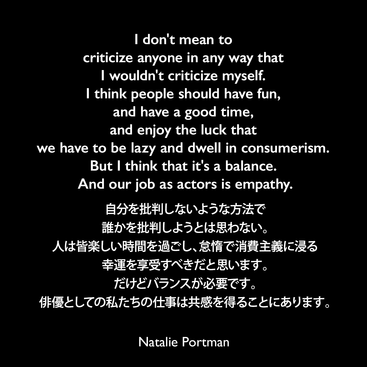 I don't mean to criticize anyone in any way that I wouldn't criticize myself. I think people should have fun, and have a good time, and enjoy the luck that we have to be lazy and dwell in consumerism. But I think that it's a balance. And our job as actors is empathy.自分を批判しないような方法で誰かを批判しようとは思わない。人は皆楽しい時間を過ごし、怠惰で消費主義に浸る幸運を享受すべきだと思います。だけどバランスが必要です。俳優としての私たちの仕事は共感を得ることにあります。Natalie Portman