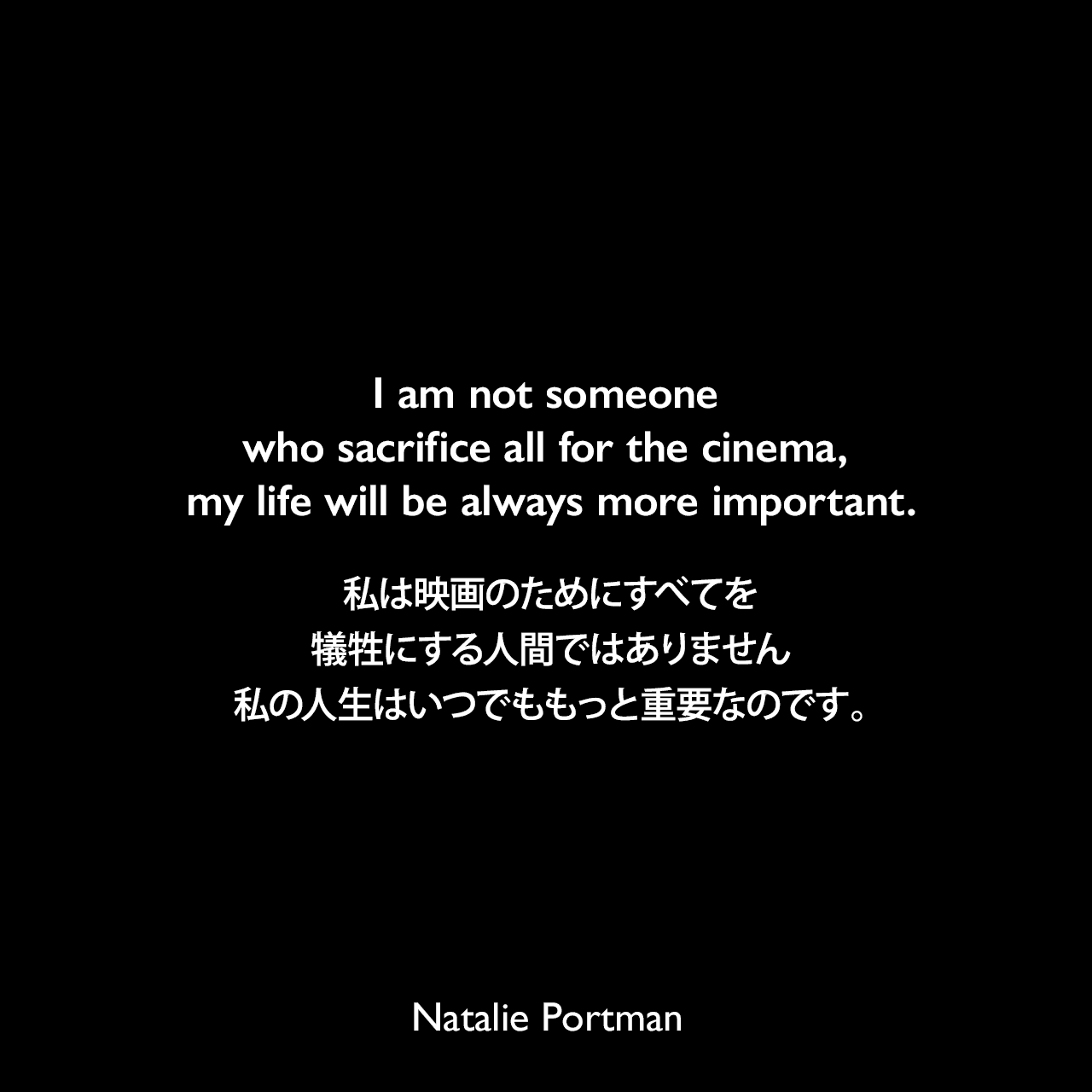 I am not someone who sacrifice all for the cinema, my life will be always more important.私は映画のためにすべてを犠牲にする人間ではありません、私の人生はいつでももっと重要なのです。Natalie Portman