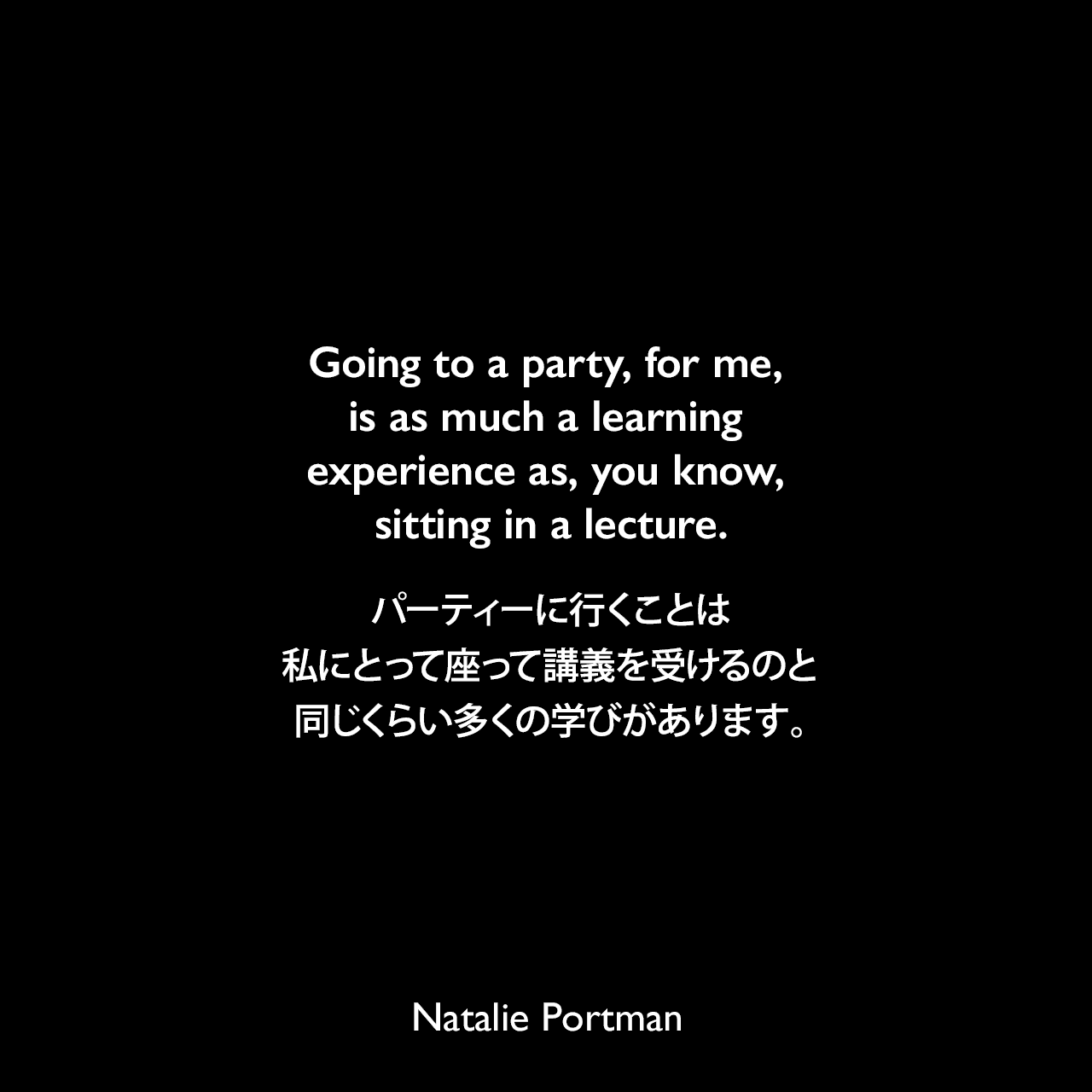 Going to a party, for me, is as much a learning experience as, you know, sitting in a lecture.パーティーに行くことは、私にとって座って講義を受けるのと同じくらい多くの学びがあります。Natalie Portman