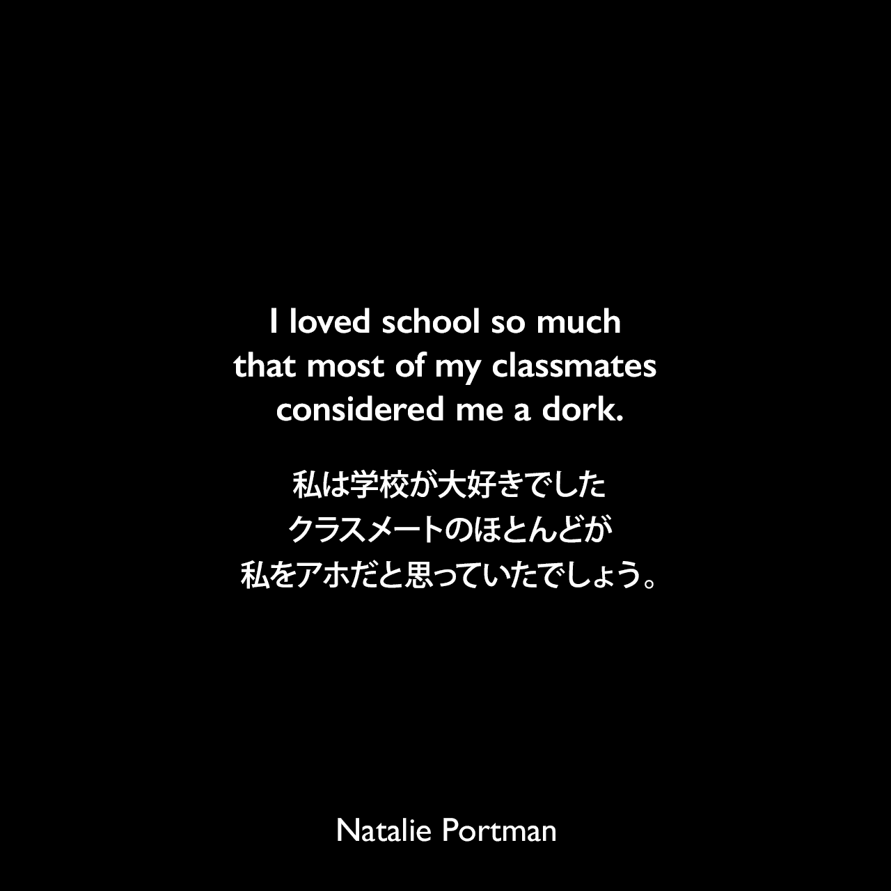 I loved school so much that most of my classmates considered me a dork.私は学校が大好きでした、クラスメートのほとんどが私をアホだと思っていたでしょう。Natalie Portman