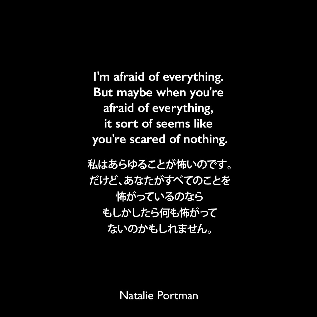 I'm afraid of everything. But maybe when you're afraid of everything, it sort of seems like you're scared of nothing.私はあらゆることが怖いのです。だけど、あなたがすべてのことを怖がっているのなら、もしかしたら何も怖がってないのかもしれません。Natalie Portman