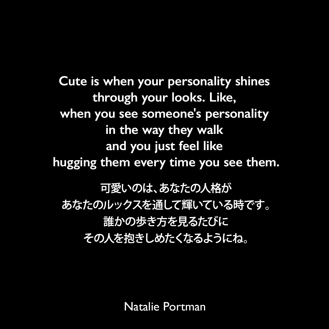 Cute is when your personality shines through your looks. Like, when you see someone's personality in the way they walk and you just feel like hugging them every time you see them.可愛いのは、あなたの人格があなたのルックスを通して輝いている時です。誰かの歩き方を見るたびにその人を抱きしめたくなるようにね。Natalie Portman