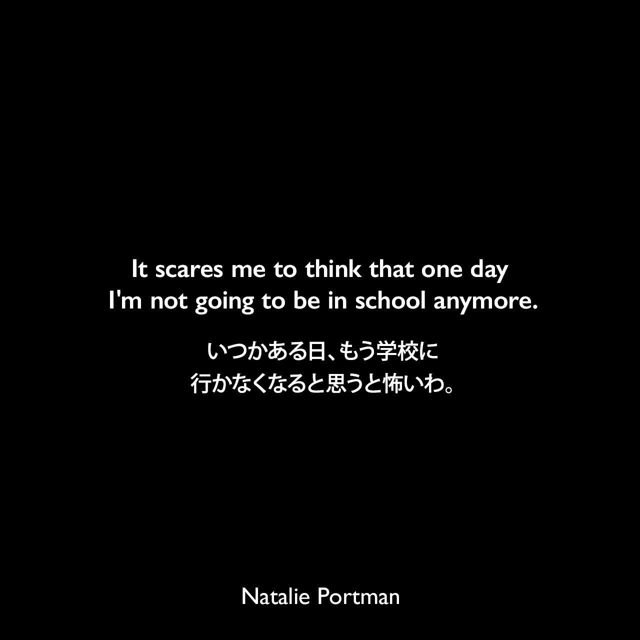 It scares me to think that one day I'm not going to be in school anymore.いつかある日、もう学校に行かなくなると思うと怖いわ。Natalie Portman