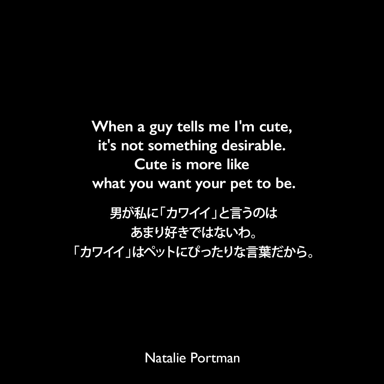 When a guy tells me I'm cute, it's not something desirable. Cute is more like what you want your pet to be.男が私に「カワイイ」と言うのは、あまり好きではないわ。「カワイイ」はペットにぴったりな言葉だから。Natalie Portman