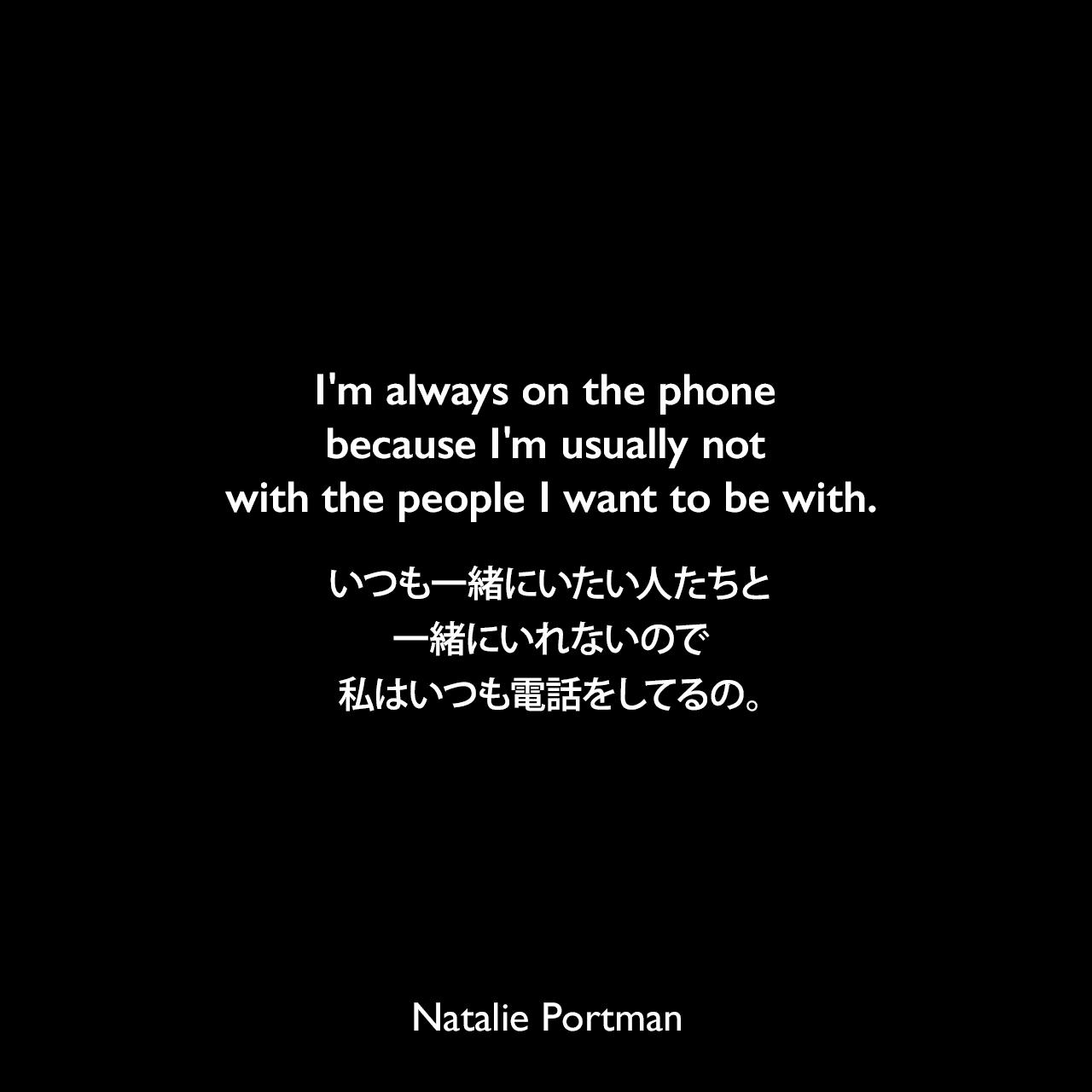 I'm always on the phone because I'm usually not with the people I want to be with.いつも一緒にいたい人たちと一緒にいれないので、私はいつも電話をしてるの。Natalie Portman