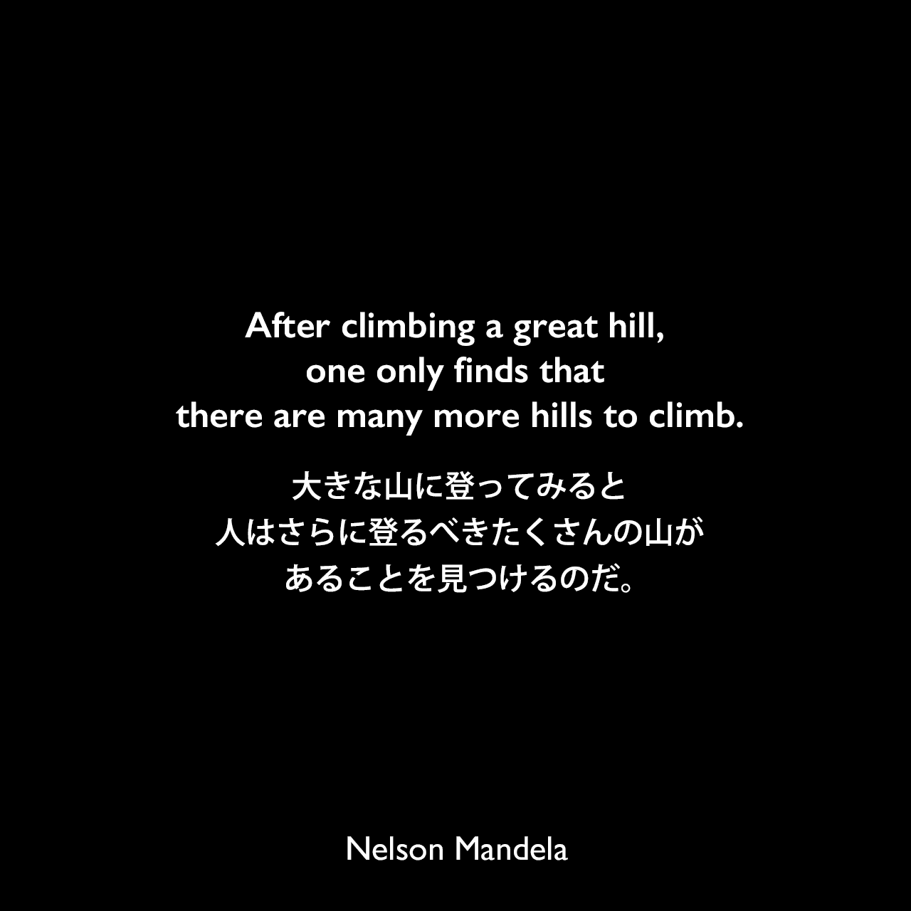 After climbing a great hill, one only finds that there are many more hills to climb.大きな山に登ってみると、人はさらに登るべきたくさんの山があることを見つけるのだ。- ネルソン・マンデラによる本「自由への長い道 ネルソン・マンデラ自伝」より