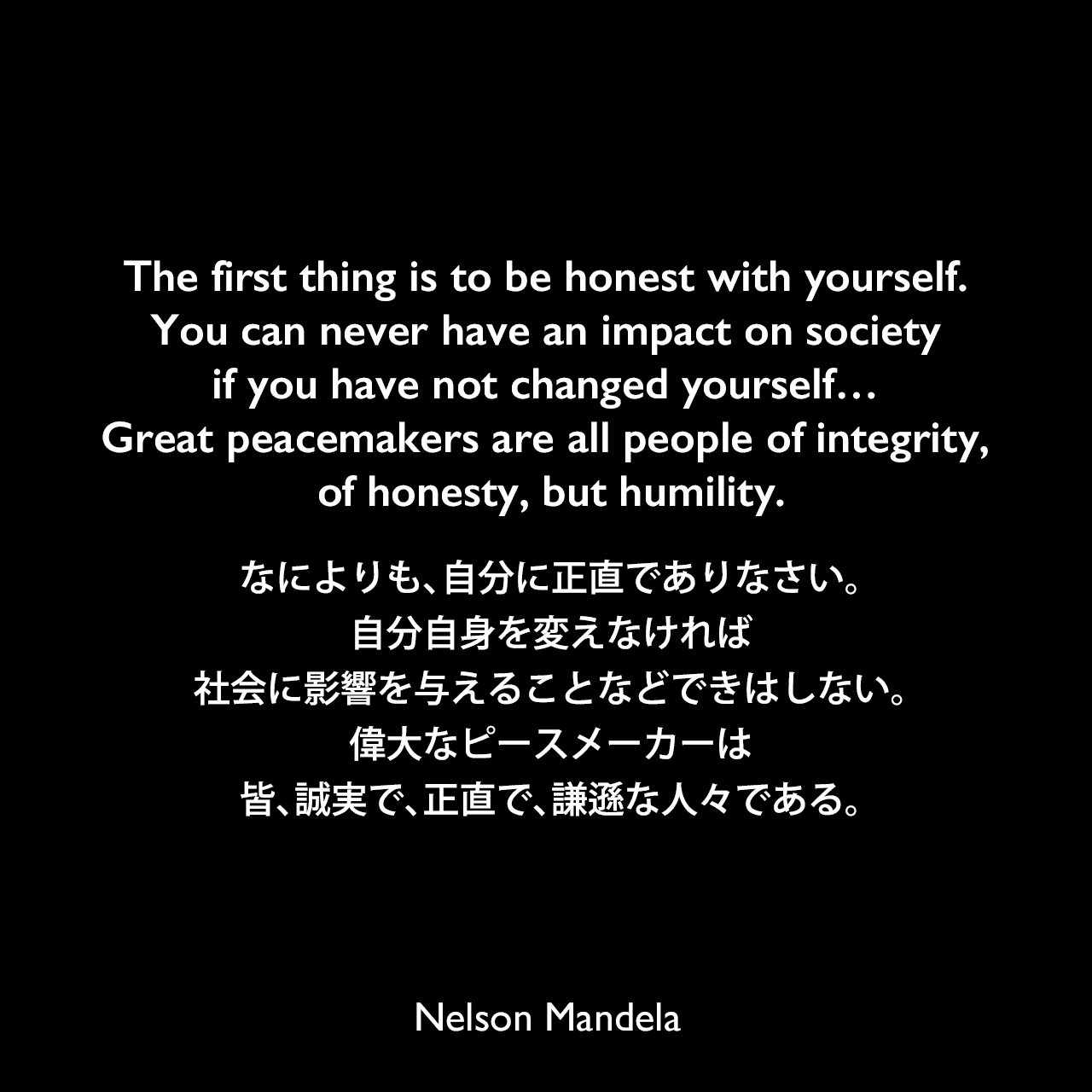 The first thing is to be honest with yourself. You can never have an impact on society if you have not changed yourself… Great peacemakers are all people of integrity, of honesty, but humility.なによりも、自分に正直でありなさい。自分自身を変えなければ、社会に影響を与えることなどできはしない。偉大なピースメーカーは皆、誠実で、正直で、謙遜な人々である。Nelson Mandela