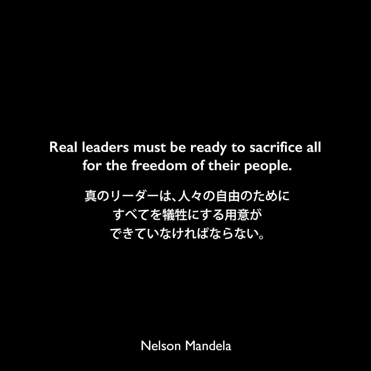 Real leaders must be ready to sacrifice all for the freedom of their people.真のリーダーは、人々の自由のためにすべてを犠牲にする用意ができていなければならない。- ネルソン・マンデラによる本「Nelson Mandela by Himself: The Authorised Book of Quotations」より