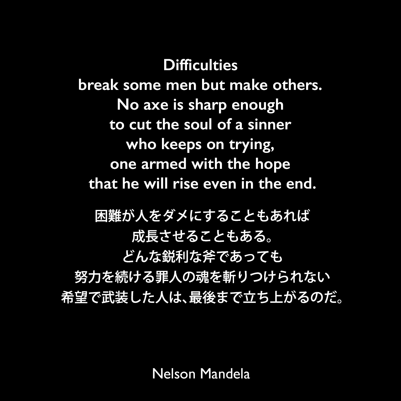 Difficulties break some men but make others. No axe is sharp enough to cut the soul of a sinner who keeps on trying, one armed with the hope that he will rise even in the end.困難が人をダメにすることもあれば、成長させることもある。どんな鋭利な斧であっても、努力を続ける罪人の魂を斬りつけられない、希望で武装した人は、最後まで立ち上がるのだ。- ネルソン・マンデラの2番目の妻、ウィニー・マンデラへ宛てた手紙よりNelson Mandela