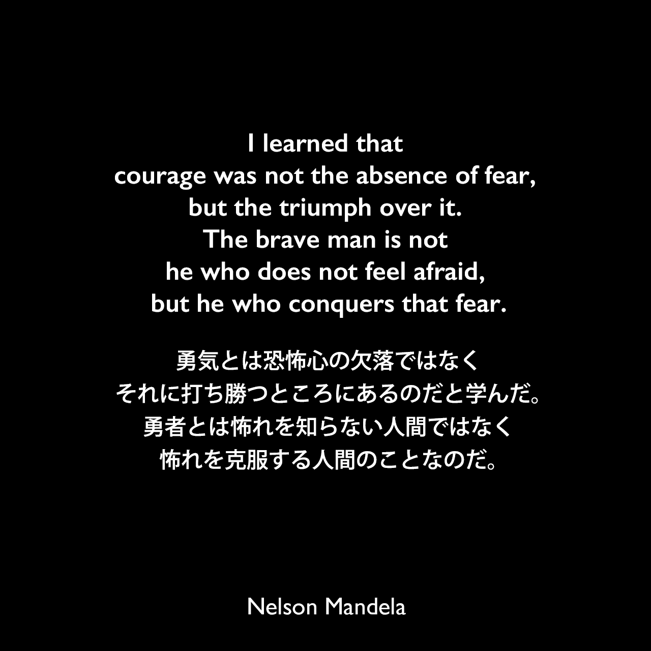 I learned that courage was not the absence of fear, but the triumph over it. The brave man is not he who does not feel afraid, but he who conquers that fear.勇気とは恐怖心の欠落ではなく、それに打ち勝つところにあるのだと学んだ。勇者とは怖れを知らない人間ではなく、怖れを克服する人間のことなのだ。- ネルソン・マンデラによる本「自由への長い道 ネルソン・マンデラ自伝」よりNelson Mandela