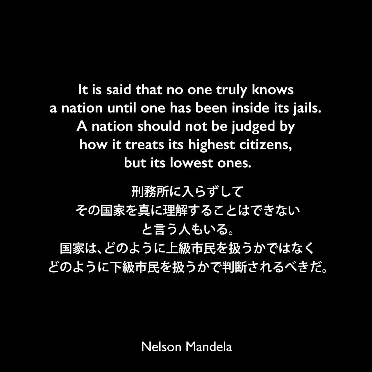 It is said that no one truly knows a nation until one has been inside its jails. A nation should not be judged by how it treats its highest citizens, but its lowest ones.刑務所に入らずして、その国家を真に理解することはできない、と言う人もいる。国家は、どのように上級市民を扱うかではなく、どのように下級市民を扱うかで判断されるべきだ。- ネルソン・マンデラによる本「自由への長い道 ネルソン・マンデラ自伝」よりNelson Mandela