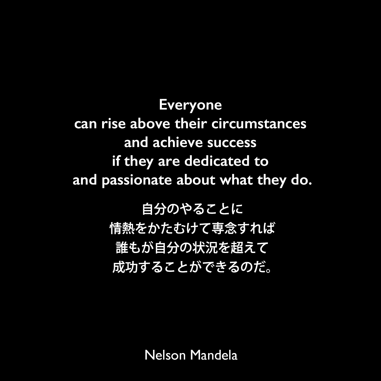 Everyone can rise above their circumstances and achieve success if they are dedicated to and passionate about what they do.自分のやることに情熱をかたむけて専念すれば、誰もが自分の状況を超えて成功することができるのだ。- マッカヤ・ニーニへ宛てた手紙よりNelson Mandela